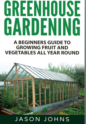 Greenhouse Gardening: A Beginners Guide To Growing Fruit and Vegetables All Year Round By Jason Johns Cover Image