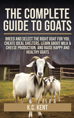 The Complete Guide To Goats: Breed and Select the Right Goat For You, Create Ideal Shelters, Learn about Milk Production, and Raise Happy and Healthy By K. C. Kent Cover Image
