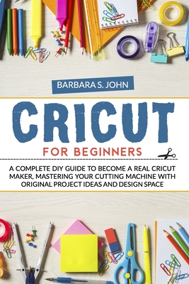 Cricut for Beginners: A complete DIY guide to become a real cricut maker, mastering your cutting machine with original project ideas and des By Barbara S. John Cover Image