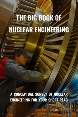 The Big Book Of Nuclear Engineering: A Conceptual Survey Of Nuclear Engineering For Your Short Read: Introduction To Nuclear Engineering Cover Image