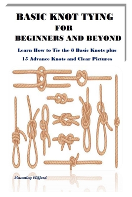 Basic Knot Tying for Beginners and Beyond: Learn How to Tie the 8 Basic Knots plus 15 Advance Knots and Clear Pictures Cover Image