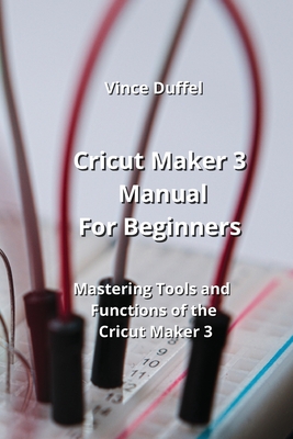 Cricut Maker 3 Manual For Beginners: Mastering Tools and Functions of the Cricut Maker 3 By Vince Duffel Cover Image