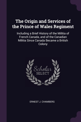 The Origin and Services of the Prince of Wales Regiment: Including a Brief History of the Militia of French Canada, and of the Canadian Militia Since Cover Image