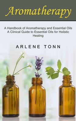 Aromatherapy: A Handbook of Aromatherapy and Essential Oils (A Clinical Guide to Essential Oils for Holistic Healing) By Arlene Tonn Cover Image