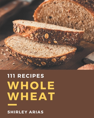 111 Whole Wheat Recipes: An Inspiring Whole Wheat Cookbook for You Cover Image