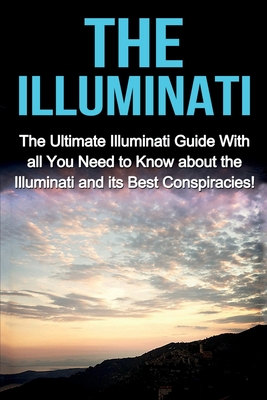 The Illuminati: The Ultimate Illuminati Guide With All You Need to Know About the Illuminati and Its Best Conspiracies! Cover Image