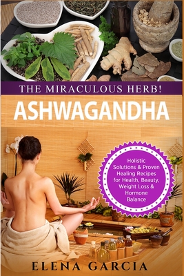 Ashwagandha - The Miraculous Herb!: Holistic Solutions & Proven Healing Recipes for Health, Beauty, Weight Loss & Hormone Balance By Elena Garcia Cover Image