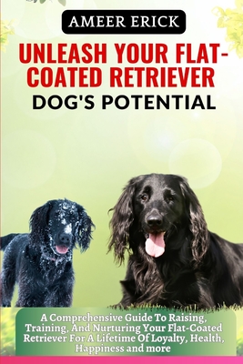 Unleash Your Flat-Coated Retriever Dog's Potential: A Comprehensive Guide To Raising, Training, And Nurturing Your Flat-Coated Retriever For A Lifetim Cover Image
