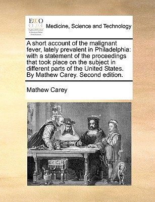 A Short Account of the Malignant Fever, Lately Prevalent in Philadelphia: With a Statement of the Proceedings That Took Place on the Subject in Differ By Mathew Carey Cover Image