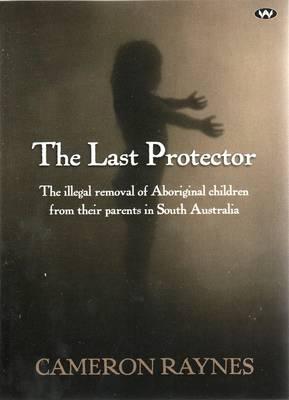 The Last Protector: The illegal removal of Aboriginal children from their parents in South Australia By Cameron Raynes Cover Image