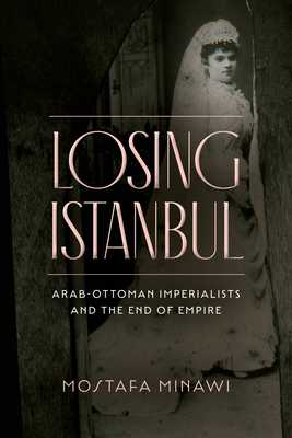 Losing Istanbul: Arab-Ottoman Imperialists and the End of Empire By Mostafa Minawi Cover Image