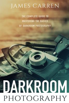 Darkroom Photography: The Complete Guide to Mastering The Basics of Darkroom Photography By James Carren Cover Image