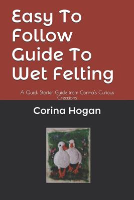 Easy To Follow Guide To Wet Felting: A Quick Starter Guide from Corina's Curious Creations (Felting Easy to Follow Guides #1)