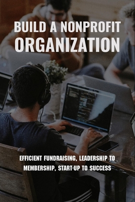 Build A Nonprofit Organization: Efficient Fundraising, Leadership To Membership, Start-Up To Success: Non Profit Organization Examples Cover Image