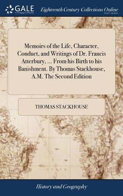 Memoirs of the Life, Character, Conduct, and Writings of Dr. Francis Atterbury, ... from His Birth to His Banishment. by Thomas Stackhouse, A.M. the S Cover Image