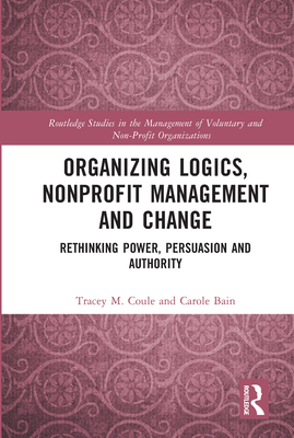 Organizing Logics, Nonprofit Management and Change: Rethinking Power, Persuasion and Authority (Routledge Studies in the Management of Voluntary and Non-Pro) By Tracey Coule, Carole Bain Cover Image