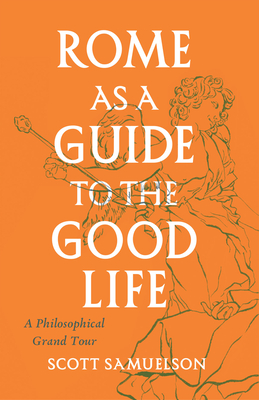 Rome as a Guide to the Good Life: A Philosophical Grand Tour By Scott Samuelson Cover Image