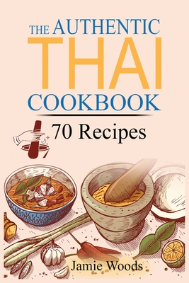 The Authentic Thai Cookbook: 70 Favorite Thai Food Recipes Made at Home. Essential Recipes, Techniques and Ingredients of Thailand. By Jamie Woods Cover Image