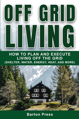 Off Grid Living: How to Plan and Execute Living off the Grid (Shelter, Water, Energy, Heat, and More) Cover Image