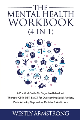 The Mental Health Workbook (4 in 1): A Practical Guide To Cognitive Behavioral Therapy (CBT), DBT & ACT for Overcoming Social Anxiety, Panic Attacks, By Wesley Armstrong Cover Image