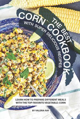 The Best Corn Cookbook with Super Delicious Recipes: Learn How to Prepare Different Meals with The Top Favorite Vegetable: Corn By Valeria Ray Cover Image