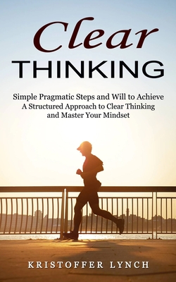 Clear Thinking: Simple Pragmatic Steps and Will to Achieve (A Structured Approach to Clear Thinking and Master Your Mindset) By Kristoffer Lynch Cover Image