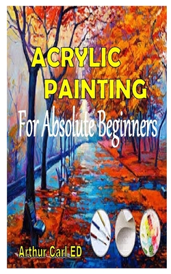 Acrylic Painting for Absolute Beginners: The complete guides on everything you need to know about acrylic painting, especially for beginners By Arthur Carl Ed Cover Image