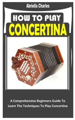 How to Play Concertina: A Comprehensive Beginners Guide To Learn The Techniques To Play Concertina By Abriella Charles Cover Image