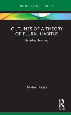 Outlines of a Theory of Plural Habitus: Bourdieu Revisited (Routledge Studies in Social and Political Thought) By Miklós Hadas Cover Image