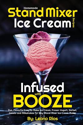 Homemade Stand Mixer Ice Cream Recipes Infused with Booze: Fun, Flavorful Easy to Make Ice Cream, Frozen Yogurt, Sorbet, Gelato and Milkshakes for Any By Leano Rios Cover Image