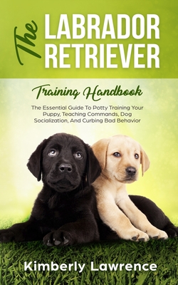 The Labrador Retriever Training Handbook: The Essential Guide For Potty Training Your Puppy, Teaching Commands, Dog Socialization, And Curbing Bad Beh By Kimberly Lawrence Cover Image