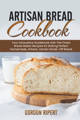 Artisan Bread Cookbook: Your Exhaustive Guidebook with The Finest Bread Maker Recipes for Baking Perfect Homemade, Artisan, Hands-Off Bread By Gordon Ripert Cover Image