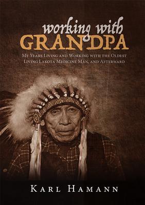 Working with Grandpa: My Years Living and Working with the Oldest Living Lakota Medicine Man, and Afterward By Karl Hamann Cover Image