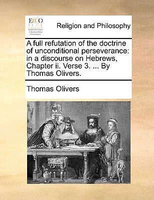 A Full Refutation of the Doctrine of Unconditional Perseverance: In a Discourse on Hebrews, Chapter II. Verse 3. ... by Thomas Olivers. Cover Image