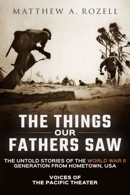 The Things Our Fathers Saw: Voices of the Pacific Theater: The Untold Stories of the World War II Generation from Hometown, USA By Matthew Rozell Cover Image