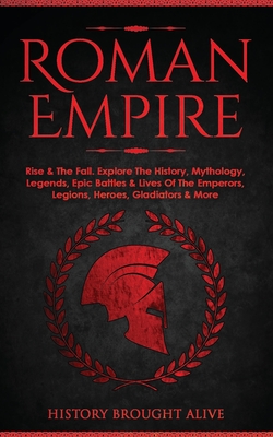 Roman Empire: Rise & The Fall. Explore The History, Mythology, Legends, Epic Battles & Lives Of The Emperors, Legions, Heroes, Gladi By History Brought Alive Cover Image