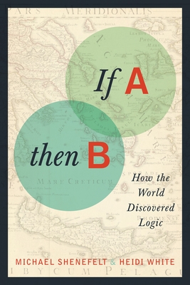 If A, Then B: How the World Discovered Logic By Michael Shenefelt, Heidi White Cover Image