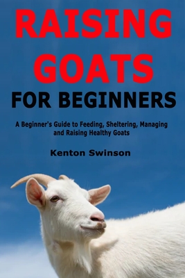 Raising Goats for Beginners: A Beginner's Guide to Feeding, Sheltering, Managing and Raising Healthy Goats