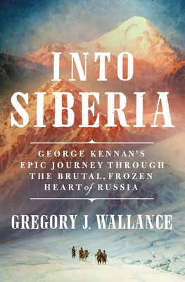 Into Siberia: George Kennan's Epic Journey Through the Brutal, Frozen Heart of Russia By Gregory J. Wallance Cover Image