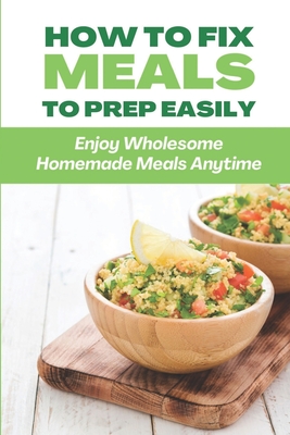 How To Fix Meals To Prep Easily: Enjoy Wholesome Homemade Meals Anytime: Make-Ahead Meals By Wilton Sheley Cover Image