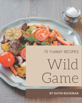 75 Yummy Wild Game Recipes: Not Just a Yummy Wild Game Cookbook! Cover Image