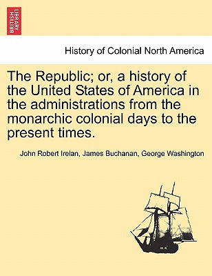 The Republic; or, a history of the United States of America in the administrations from the monarchic colonial days to the present times. By John Robert Irelan, James Buchanan, George Washington Cover Image