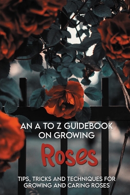 An A To Z Guidebook On Growing Roses: Tips, Tricks And Techniques For Growing And Caring Roses: Growing Flowers Everything You Need To Know By Rosio Rensing Cover Image