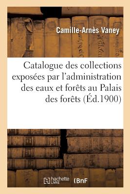 Catalogue Des Collections Exposées Par l'Administration Des Eaux Et Forêts: Au Palais Des Forêts, Chasse, Pêche Et Cueillettes Cover Image