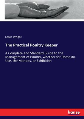 The Practical Poultry Keeper: A Complete and Standard Guide to the Management of Poultry, whether for Domestic Use, the Markets, or Exhibition Cover Image