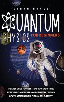 Quantum Physics for Beginners: The Easy Guide to Understand how Everything Works through the Behavior of Matter, the Law of Attraction and the Theory By Ethan Hayes Cover Image