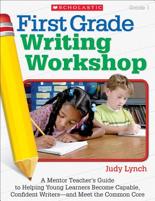 First Grade Writing Workshop: A Mentor Teacher’s Guide to Helping Young Learners Become Capable, Confident Writers—and Meet the Common Core