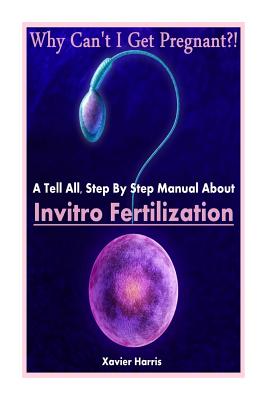 Why Can't I Get Pregnant?!: A Tell-All, Step By Step Manual About Invitro Fertilization (IVF) Cover Image