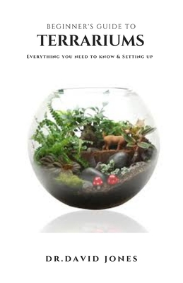 Beginner's Guide to Terrariums: Step By Step Guide On Setting Up A Terrarium Plus Everything You Need To Know By Dr David Jones Cover Image