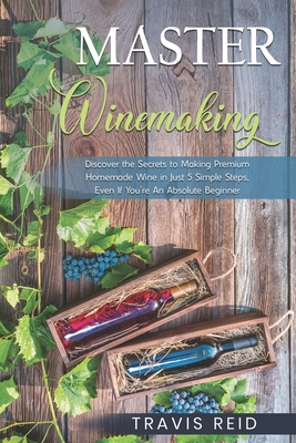 Master Winemaking: Discover the Secrets to Making Premium Homemade Wine in Just 5 Simple Steps, Even If You're An Absolute Beginner Cover Image